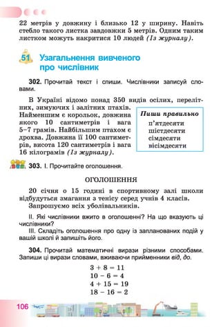 22 метрів у довжину і близько 12 у ширину. Навіть
стебло такого листка завдовжки 5 метрів. Одним таким
листком можуть накритися 10 людей (Із журналу).
,51, Узагальнення вивченого
про числівник
302. Прочитай текст і спиши. Числівники записуй сло­
вами.
В Україні відомо понад 350 видів осілих, переліт­
них, зимуючих і залітних птахів.
Найменшим є корольок, довжина
якого 10 сантиметрів і вага
5-7 грамів. Найбільшим птахом є
дрохва. Довжина її 100 сантимет­
рів, висота 120 сантиметрів і вага
16 кілограмів (Із журналу).
П иш и правильно
п’ятдесяти
шістдесяти
сімдесяти
вісімдесяти
303. І. Прочитайте оголошення.
ОГОЛОШЕННЯ
20 січня о 15 годині в спортивному залі школи
відбудуться змагання з тенісу серед учнів 4 класів.
Запрошуємо всіх уболівальників.
II. Які числівники вжито в оголошенні? На що вказують ці
числівники?
III. Складіть оголошення про одну із запланованих подій у
вашій школі й запишіть його.
304. Прочитай математичні вирази різними способами.
Запиши ці вирази словами, вживаючи прийменники від, до.
3 + 8 = 11
10 - 6 = 4
4 + 15 = 19
18 - 16 = 2
106 ІІІ
II
 