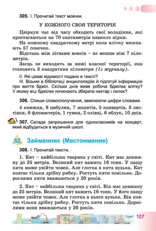 305. І. Прочитай текст мовчки.
У КОЖНОГО СВОЯ ТЕРИТОРІЯ
Цвіркун час від часу обходить свої володіння, які
простягаються на 70 сантиметрів навколо нірки.
На кожному квадратному метрі поля влітку мешка­
ють 57 сонечок.
Відстань між лігвами вовків - не менше ніж 7 кіло­
метрів.
Заєць не виходить за межі власної території, яка
становить 3 квадратних кілометри (Із журналу).
II. Які цікаві відомості подано в тексті?
III. Візьми в бібліотеці енциклопедію й підготуй інформацію
про життя бджіл. Скільки днів живе робоча бджілка влітку?
У якому віці бджілки починають збирати нектар і пилок?
306. Спиши словосполучення, замінюючи цифри словами.
4 книжки, 9 цибулин, 7 зошитів, 5 конвертів, 3 лис­
тівки, 8 фломастерів, 1 гумка, 2 олівці, 6 яблук, 10 днів.
307. Склади запрошення для однокласників на концерт,
який відбудеться в музичній школі.
,52, Займенник (Местоимение)
308. І. Прочитай тексти.
1. Кит - найбільша тварина у світі. Кит має довжи­
ну до 25 метрів. Великий кит важить 16 тонн. У пащу
кита може увійти човен. Але глотка в кита вузька. Кит
ковтає тільки дрібну рибку. Ростуть кити повільно. До­
рослими кити вважаються у 20 років.
2. Кит - найбільша тварина у світі. Він має довжину
до 25 метрів. Великий кит важить 16 тонн. У його пащу
може увійти човен. Але глотка в нього вузька. Він ков­
тає тільки дрібну рибку. Ростуть кити повільно. Дорос­
лими вони вважаються у 20 років.
_ гт= — tm А Г  -
 