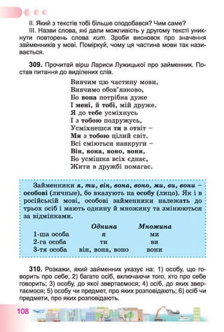 II. Який з текстів тобі більше сподобався? Чим саме?
III. Назви слова, які дали можливість у другому тексті уник­
нути повторень слова кит. Зроби висновок про значення
займенників у мові. Поміркуй, чому ця частина мови так нази­
вається.
309. Прочитай вірш Лариси Лужицької про займенник. По­
став питання до виділених слів.
Вивчим цю частину мови,
Вивчимо обов’язково,
Бо вона потрібна дуже
І мені, й тобі, мій друже.
Я до тебе усміхнусь
І з тобою подружусь,
Усміхнешся ти в отвіт -
Ми з тобою цілий світ.
Всі сміються навкруги -
Він, вона, воно, вони,
Бо усмішка всіх єднає,
Жити в дружбі помагає.
Займенники я, ти, він, вона, воно, ми, ви, вони -
особові (личные), бо вказують на особу (лицо). Як і в
російській мові, особові займенники належать до
трьох осіб і мають однину й множину та змінюються
за відмінками.
310. Розкажи, який займенник указує на: 1) особу, що го­
ворить про себе; 2) багато осіб, включаючи того, хто про себе
говорить; 3) особу, до якої звертаємося; 4) осіб, до яких звер­
таємося; 5) особу чи предмет, про яких розповідають; 6) осіб чи
предмети, про яких розповідають.
1-ша особа
2-га особа
3-тя особа
Однина
я
ти
він, вона, воно
Множина
ми
ви
вони
 