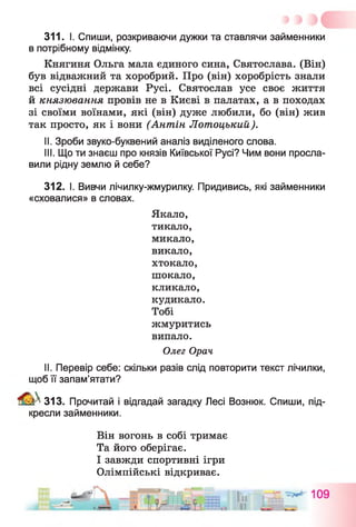 311. І. Спиши, розкриваючи дужки та ставлячи займенники
в потрібному відмінку.
Княгиня Ольга мала єдиного сина, Святослава. (Він)
був відважний та хоробрий. Про (він) хоробрість знали
всі сусідні держави Русі. Святослав усе своє життя
й князювання провів не в Києві в палатах, а в походах
зі своїми воїнами, які (він) дуже любили, бо (він) жив
так просто, як і вони (Антін Лотоцький).
II. Зроби звуко-буквений аналіз виділеного слова.
III. Що ти знаєш про князів Київської Русі? Чим вони просла­
вили рідну землю й себе?
312. І. Вивчи лічилку-жмурилку. Придивись, які займенники
«сховалися» в словах.
Якало,
тикало,
микало,
викало,
хтокало,
шокало,
кликало,
кудикало.
Тобі
жмуритись
випало.
Олег Орач
II. Перевір себе: скільки разів слід повторити текст лічилки,
щоб її запам’ятати?
& 313. Прочитай і відгадай загадку Лесі Вознюк. Спиши, під­
кресли займенники.
Він вогонь в собі тримає
Та його оберігає.
І завжди спортивні ігри
Олімпійські відкриває.
 