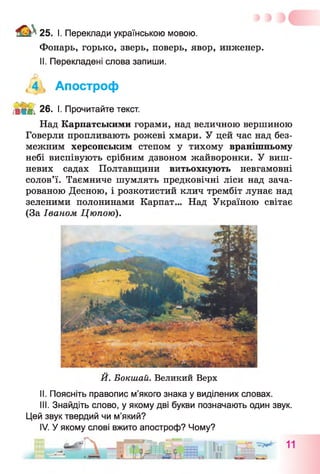 25. І. Переклади українською мовою.
Фонарь, горько, зверь, поверь, явор, инженер.
II. Перекладені слова запиши.
,4 , Апостроф
М ІМ. 26. I. Прочитайте текст.
Над Карпатськими горами, над величною вершиною
Говерли пропливають рожеві хмари. У цей час над без­
межним херсонським степом у тихому вранішньому
небі виспівують срібним дзвоном жайворонки. У виш­
невих садах Полтавщини витьохкують невгамовні
солов’ї. Таємниче шумлять предковічні ліси над зача­
рованою Десною, і розкотистий клич трембіт лунає над
зеленими полонинами Карпат... Над Україною світає
(За Іваном Цюпою).
Й. Бокшай. Великий Верх
II. Поясніть правопис м’якого знака у виділених словах.
III. Знайдіть слово, у якому дві букви позначають один звук.
Цей звук твердий чи м’який?
IV. У якому слові вжито апостроф? Чому?
 