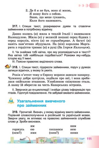 2. Де б я не був, воно зі мною,
Я ношу його з собою.
Знаю, що мене гукають,
Коли його називають.
317. І. Спиши текст, розкриваючи дужки та ставлячи
займенники в потрібному відмінку.
Давно колись (я) жила в теплій Італії і називалася
Календулою. Жила (я) у великій пошані серед бідних і
серед королів, ніхто (я) не скривджував. А багаті (я)
навіть пам’ятник збудували. На (він) королева Марга­
рита з гордістю тримає (я) в руці (За Ігорем Калинцем).
II. Чи знайома тобі квітка, про яку розповідається в тексті?
Яка квітка тобі найбільше подобається? Розкажи яку-небудь
історію від її імені.
III. Поясни правопис виділеного слова.
^ 3 1 8 . І. Спиши текст, підкресли займенники, поруч у дужках
запиши відмінок, у якому їх ужито.
Років п’ятсот тому в Європу моряки завезли канарку.
Чужинку добре зустріли, подбали про неї, і вона зроби­
лася свійською пташкою. Улюбленою співункою стала.
А назву їй зберегли на честь Канарських островів.
II. Звернися до енциклопедії і знайди цікаву інформацію про
птахів. Підготуй повідомлення. Не забувай вживати займенники.
,54 Узагальнення вивченого
про займенник
319. Прочитай. Визнач, у якому відмінку вжито займенники.
Порівняй словосполучення в російській та українській мовах.
Зверни увагу, як впливає на правопис займенників службове
слово у. Зроби висновок.
им ним
горжусь ею пишаюся нею
(кем?) ими (ким?) ними
 