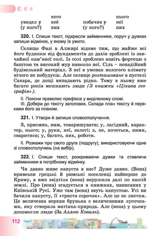него
увидел у неё
(у кого?) них
нього
побачив у неї
(у кого?) них
320. I. Спиши текст, підкресли займенники, поруч у дужках
запиши відмінок, у якому їх ужито.
Селище Фазі в Алжирі відоме тим, що майже всі
його будинки від фундаментів до дахів зроблені із зви­
чайної кам’яної солі. Із солі зроблено навіть фортецю з
баштою та високий мур навколо неї. Сіль - ненадійний
будівельний матеріал. З неї в умовах вологого клімату
нічого не побудуєш. Але селище розташоване в пустелі
Сахара, де дощі випадають рідко. Тому в ньому вже
багато років мешкають люди (З книжки «Цікава гео­
графія» ).
II. Поясни правопис префікса у виділеному слові.
III. Добери до тексту заголовок. Склади план тексту й пере­
кажи його за планом.
321. І. Утвори й запиши словосполучення.
З, приємно, ним, товаришувати; у, лагідний, харак­
тер, нього; у, руки, неї, золоті; з, не, хочеться, ними,
сваритися; у, багато, них, роботи.
II. Розкажи про свого друга (подругу), використовуючи одне
зі словосполучень (на вибір).
322. І. Спиши текст, розкриваючи дужки та ставлячи
займенники в потрібному відмінку.
Чи давно живе капуста в нас? Дуже давно. (Вона)
привезли грецькі й римські поселенці найперше до
Криму, а вже звідтіля (вона) вирушила далі по нашій
землі. Про (вона) згадується в книжках, написаних у
Київській Русі. Уже там (вона) звуть капустою. Усі ви
бачили капусту, її «триста сорочок». Але це не листки.
Це величезна верхня брунька з величезними лусочка­
ми, яку створила матінка-природа. Але (вона) у цьому
допомогли люди (За Аллою Коваль).
112 ^
і
 