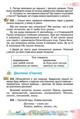 II. Постав запитання до першого і третього речення. Після
якого службового слова на початку займенника з’явився звук [н]?
III. Чи знаєш ти, чим корисна капуста? Що нового ти дізнався
з тексту? Пригадай, які страви можна приготувати з капусти.
Sfefc 323. І. Спиши текст, підкресли займенники, поруч у дужках
запиши відмінок, у якому їх ужито.
Що ми знаємо про петрушку? Ми знаємо, що в ній
повно вітамінів, що її треба їсти щодня.
Це ми зараз вважаємо її звичайною, а в Стародавній
Греції петрушку особливо цінували. Про неї говорилося
в книжках, її вирощували в садах. З неї плели вінки
для героїв і переможців Олімпійських ігор. Греки бачи­
ли, що петрушка знімає втому й зміцнює сили. За це її
й шанували (За Аллою Коваль).
II. Додай до тексту одне спонукальне речення. Розпитай
у матусі, до яких страв вона додає петрушку.
Так говорити
неправильно правильно
при любій погоді за будь-якої погоди
прийшлося до смаку припало до смаку
,55 Дієслово (Глагол)
Л І1 324. Об’єднайтеся в три команди. Завданням першої ко­
манди буде вибрати з поданих слів іменники; другої команди -
прикметники, третьої команди - дієслова. За якими ознаками
ви розпізнали дієслова?
Зелений, зеленіти, зелень, зеленіє. Праця, працюва­
ти, працьовитий, працівник, відпрацювати. Письмо,
писати, письмовий, пишу.
325. І. Прочитай вірш. Знайди дієслова.
Дієслово - слово діє:
Ходить, робить, носить, сіє,
 
