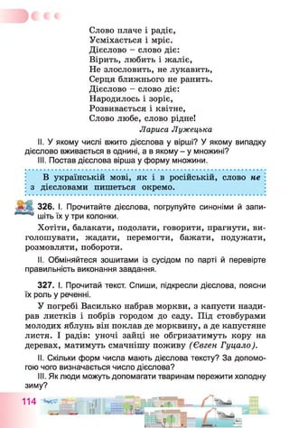 Слово плаче і радіє,
Усміхається і мріє.
Дієслово - слово діє:
Вірить, любить і жаліє,
Не злословить, не лукавить,
Серця ближнього не ранить.
Дієслово - слово діє:
Народилось і зоріє,
Розвивається і квітне,
Слово любе, слово рідне!
Лариса Лужецька
II. У якому числі вжито дієслова у вірші? У якому випадку
дієслово вживається в однині, а в якому - у множині?
III. Постав дієслова вірша у форму множини.
В українській мові, як і в російській, слово не
з дієсловами пишеться окремо.
326. І. Прочитайте дієслова, погрупуйте синоніми й запи­
шіть їх у три колонки.
Хотіти, балакати, подолати, говорити, прагнути, ви­
голошувати, жадати, перемогти, бажати, подужати,
розмовляти, побороти.
II. Обміняйтеся зошитами із сусідом по парті й перевірте
правильність виконання завдання.
327. І. Прочитай текст. Спиши, підкресли дієслова, поясни
їх роль у реченні.
У погребі Василько набрав моркви, з капусти назди­
рав листків і побрів городом до саду. Під стовбурами
молодих яблунь він поклав де морквину, а де капустяне
листя. І радів: уночі зайці не обгризатимуть кору на
деревах, матимуть смачнішу поживу (Євген Гуцало).
II. Скільки форм числа мають дієслова тексту? За допомо­
гою чого визначається число дієслова?
III. Як люди можуть допомагати тваринам пережити холодну
зиму?
114 ..ін § £ І Г ' ™ - І .
 