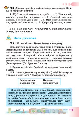 328. Доповни прислів’я, добираючи слова з довідки. Запи­
ши їх, підкресли дієслова.
I. Щоб жити й веселитись, треба ... . 2. Рідна матір
однією рукою б’є, а другою ... . 3. Ледачий два рази
робить, а скупий два рази ... . 4. Щоб розумнішим ста­
ти, треба свої помилки ... . 5. Удар забувається, а слово
До в і д к а . Гладить, потрудитись, пам’ятати, пла­
тить, пам’ятається.
56, Часи дієслова
329. І. Прочитай текст. Визнач його основну думку.
Передвечірнє сонце золотить і сніп, і рушник, і поле.
Вітер колише золотистий лан колосся. Колоски мовчки
вклоняються людям. Люди вийшли в поле у вишива­
них сорочках і перший сніп прибрали найкращим у
селі рушником. Сонце таке веселе, і колосся святкує
радість стиглого хліба. Незабаром люди святкуватимуть
День врожаю (За Яремою Гояном).
II. Визнач час дієслів. Поміркуй, як відрізнити один час від
іншого.
III. Які свята відзначають у твоєму місті (селі)? Чи святкують
у вас день міста (села)? Розкажи, як проходить це свято.
Вимовляємо Пишемо
вклоняю[ц’ :а] вклоняються
В українській мові, як і в російській, дієслова змі­
нюються за часами (временами). Дієслова минулого
часу (прошедшего времени) відповідають на питання
що робив? що зробив?у теперішнього часу (настояще­
го времени) - що робить?, майбутнього часу (буду­
щего времени) - що зробить? що буде робити?.
- - ц і ї . — ■ л л п :
 