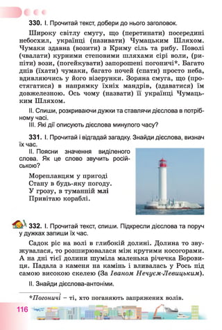 330. І. Прочитай текст, добери до нього заголовок.
Широку світлу смугу, що (перетинати) посередині
небосхил, українці (називати) Чумацьким Шляхом.
Чумаки здавна (возити) з Криму сіль та рибу. Поволі
(чвалати) курними степовими шляхами сірі воли, (ри­
піти) вози, (погейкувати) запорошені погоничі*. Багато
днів (їхати) чумаки, багато ночей (спати) просто неба,
вдивляючись у його візерунки. Зоряна смуга, що (про­
стягатися) в напрямку їхніх мандрів, (здаватися) їм
довжелезною. Ось чому (назвати) її українці Чумаць­
ким Шляхом.
II. Спиши, розкриваючи дужки та ставлячи дієслова в потріб­
ному часі.
III. Які дії описують дієслова минулого часу?
331. І. Прочитай і відгадай загадку. Знайди дієслова, визнач
їх час.
II. Поясни значення виділеного
слова. Як це слово звучить росій­
ською?
Мореплавцям у пригоді
Стану в будь-яку погоду.
У грозу, в туманній млі
Привітаю кораблі.
332. І. Прочитай текст, спиши. Підкресли дієслова та поруч
у дужках запиши їх час.
Садок ріс на волі в глибокій долині. Долина то зву­
жувалася, то розширювалася між крутими косогорами.
А на дні тієї долини шуміла маленька річечка Борови-
ця. Падала з каменя на камінь і вливалась у Рось під
самою високою скелею (За Іваном Нечуєм-Левицьким).
II. Знайди дієслова-антоніми.
*Погоничі —ті, хто поганяють запряжених волів.
Ш — Г - -----
 