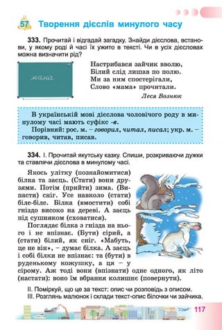 57 Творення дієслів минулого часу
333. Прочитай і відгадай загадку. Знайди дієслова, встано­
ви, у якому роді й часі їх ужито в тексті. Чи в усіх дієсловах
можна визначити рід?
Настрибався зайчик вволю,
Білий слід лишав по полю.
Ми за ним спостерігали,
Слово «мама» прочитали.
Леся Вознюк
В українській мові дієслова чоловічого роду в ми­
нулому часі мають суфікс -в.
Порівняй: рос. м. - говорил, читал, писал; укр. м. -
говорив, читав, писав.
334. І. Прочитай якутську казку. Спиши, розкриваючи дужки
та ставлячи дієслова в минулому часі.
Якось улітку (познайомитися)
білка та заєць. (Стати) вони дру­
зями. Потім (прийти) зима. (Ви­
пасти) сніг. Усе навколо (стати)
біле-біле. Білка (вмостити) собі
гніздо високо на дереві. А заєць
під сушняком (сховатися).
Поглядає білка з гнізда на ньо­
го і не впізнає. (Бути) сірий, а
(стати) білий, як сніг. «Мабуть,
це не він», - думає білка. А заєць
і собі білки не впізнає: та (бути) в
руденькому кожушку, а ця - у
сірому. Аж тоді вони (впізнати) одне одного, як літо
(настати): воно їм вбрання колишнє (повернути).
II. Поміркуй, що це за текст: опис чи розповідь з описом.
III. Розглянь малюнок і склади текст-опис білочки чи зайчика.
 