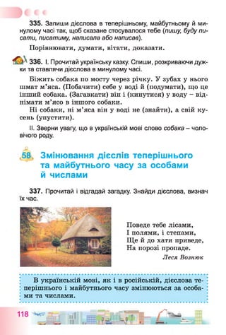 335. Запиши дієслова в теперішньому, майбутньому й ми­
нулому часі так, щоб сказане стосувалося тебе (пишу, буду пи­
сати, писатиму, написала або написав).
Порівнювати, думати, вітати, доказати.
336. І. Прочитай українську казку. Спиши, розкриваючи дуж­
ки та ставлячи дієслова в минулому часі.
Біжить собака по мосту через річку. У зубах у нього
шмат м’яса. (Побачити) себе у воді й (подумати), що це
інший собака. (Загавкати) він і (кинутися) у воду - від­
німати м’ясо в іншого собаки.
Ні собаки, ні м’яса він у воді не (знайти), а свій ку­
сень (упустити).
II. Зверни увагу, що в українській мові слово собака - чоло­
вічого роду.
,58, Змінювання дієслів теперішнього
та майбутнього часу за особами
й числами
337. Прочитай і відгадай загадку. Знайди дієслова, визнач
їх час.
Поведе тебе лісами,
І полями, і степами,
Ще й до хати приведе,
На порозі пропаде.
Леся Вознюк
В українській мові, як і в російській, дієслова те­
перішнього і майбутнього часу змінюються за особа­
ми та числами.
 