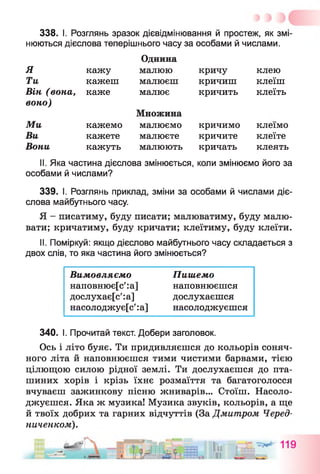 338. І. Розглянь зразок дієвідмінювання й простеж, як змі­
нюються дієслова теперішнього часу за особами й числами.
Однина
малюю кричу клею
малюєш кричиш клеїш
малює кричить клеїть
Я кажу
Ти кажеш
Він (вона, каже
воно)
Ми
Ви
Вони
кажемо
кажете
кажуть
Множина
малюємо
малюєте
малюють
кричимо
кричите
кричать
клеїмо
клеїте
клеять
II. Яка частина дієслова змінюється, коли змінюємо його за
особами й числами?
339. І. Розглянь приклад, зміни за особами й числами діє­
слова майбутнього часу.
Я - писатиму, буду писати; малюватиму, буду малю­
вати; кричатиму, буду кричати; клеїтиму, буду клеїти.
II. Поміркуй: якщо дієслово майбутнього часу складається з
двох слів, то яка частина його змінюється?
Вимовляємо
наповнює[с':а]
дослухає[с':а]
насолоджує[с':а]
Пишемо
наповнюєшся
дослухаєшся
насолоджуєшся
340. І. Прочитай текст. Добери заголовок.
Ось і літо буяє. Ти придивляєшся до кольорів соняч­
ного літа й наповнюєшся тими чистими барвами, тією
цілющою силою рідної землі. Ти дослухаєшся до пта­
шиних хорів і крізь їхнє розмаїття та багатоголосся
вчуваєш зажинкову пісню жниварів... Стоїш. Насоло­
джуєшся. Яка ж музика! Музика звуків, кольорів, а ще
й твоїх добрих та гарних відчуттів (За Дмитром Черед­
ниченком).
 