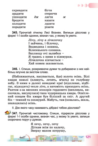 скривдити бігти
зрадити стерегти
ушкодити дж лягти ж
бродити казати
холодити лазити
порадити різати
345. Прочитай лічилку Лесі Вознюк. Випиши дієслова у
формі 1-ї особи однини, визнач час, у якому їх ужито.
Лічу, лічу я лічилочку
І зайчика, і білочку,
Ведмедика і коника,
Білесенького слоника.
Заплющу очі залюбки -
Я граюсь з ними в піжмурки.
Лічилочка кінчається -
Хай кожен заховається.
346. І. Спиши, розкриваючи дужки та добираючи з них най­
більш влучне за змістом слово.
(Наближається, насувається, йде) золота осінь. Білі
хмари поволі (пливуть, летять, мчать) по голубому
небу. З ними в далекі невидимі краї (відпливає, відбі­
гає, відходить) тепле літо, а натомість приходить осінь.
Раптом з-за високих осокорів гордовито (випливла, ви­
скочила, висунулася) така чудернацька хмара. Освітле­
ний сонцем бік хмари був біліший за сніг. А другий
бік - темний та похмурий. Мабуть, там (ховалась, жила,
знаходилась) осінь.
II. Дію якого часу називають дібрані тобою дієслова?
347. Прочитай чистомовку. Спиши, підкресли дієслова у
формі 1-ї особи однини, визнач час, у якому їх ужито, запиши
скорочено поруч у дужках.
Я печу, печу, печу
Діткам всім по калачу,
Зверху маком потрушу,
 