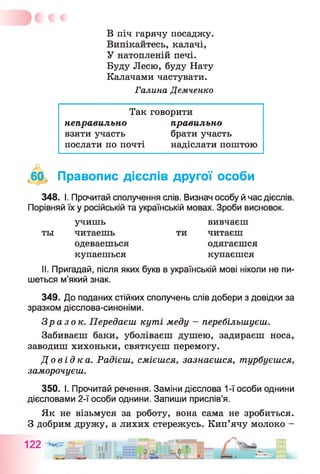 В піч гарячу посаджу.
Випікайтесь, калачі,
У натопленій печі.
Буду Лесю, буду Нату
Калачами частувати.
Галина Демченко
Так говорити
неправильно
взяти участь
послати по почті
правильно
брати участь
надіслати поштою
,60, Правопис дієслів другої особи
348. І. Прочитай сполучення слів. Визнач особу й час дієслів.
Порівняй їх у російській та українській мовах. Зроби висновок.
II. Пригадай, після яких букв в українській мові ніколи не пи­
шеться м’який знак.
349. До поданих стійких сполучень слів добери з довідки за
зразком дієслова-синоніми.
Зразок. Передаєш куті меду - перебільшуєш.
Забиваєш баки, уболіваєш душею, задираєш носа,
заводиш хихоньки, святкуєш перемогу.
До в і д к а . Радієш, смієшся, зазнаєшся, турбуєшся,
заморочуєш.
350. І. Прочитай речення. Заміни дієслова 1-ї особи однини
дієсловами 2-ї особи однини. Запиши прислів’я.
Як не візьмуся за роботу, вона сама не зробиться.
З добрим дружу, а лихих стережусь. Кип’ячу молоко -
учишь
ты читаешь
вивчаєш
ти читаєш
одеваешься
купаешься
одягаєшся
купаєшся
 