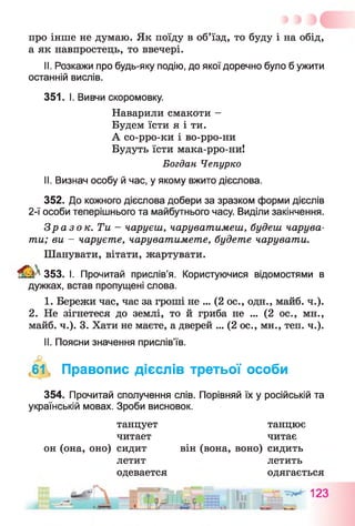 про інше не думаю. Як поїду в об’їзд, то буду і на обід,
а як навпростець, то ввечері.
II. Розкажи про будь-яку подію, до якої доречно було б ужити
останній вислів.
351. І. Вивчи скоромовку.
Богдан Чепурко
II. Визнач особу й час, у якому вжито дієслова.
352. До кожного дієслова добери за зразком форми дієслів
2-ї особи теперішнього та майбутнього часу. Виділи закінчення.
Зразок. Ти - чаруєш, чаруватимеш, будеш чарува­
ти; ви - чаруєте, чаруватимете, будете чарувати.
Шанувати, вітати, жартувати.
№ 353. І. Прочитай прислів’я. Користуючися відомостями в
дужках, встав пропущені слова.
I. Бережи час, час за гроші не ... (2 ос., одн., майб. ч.).
2. Не зігнетеся до землі, то й гриба не ... (2 ос., мн.,
майб. ч.). 3. Хати не маєте, а дверей ... (2 ос., мн., теп. ч.).
II. Поясни значення прислів’їв.
<61 Правопис дієслів третьої особи
354. Прочитай сполучення слів. Порівняй їх у російській та
українській мовах. Зроби висновок.
Наварили смакоти -
Будем їсти я і ти.
А со-рро-ки і во-рро-ни
Будуть їсти мака-рро-ни!
танцует
читает
он (она, оно) сидит
летит
одевается
він (вона, воно) сидить
летить
одягається
танцює
читає
 