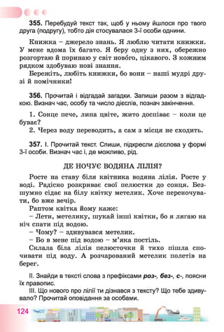 355. Перебудуй текст так, щоб у ньому йшлося про твого
друга (подругу), тобто дія стосувалася 3-ї особи однини.
Книжка - джерело знань. Я люблю читати книжки.
У мене вдома їх багато. Я беру одну з них, обережно
розгортаю й поринаю у світ нового, цікавого. З кожним
рядком здобуваю нові знання.
Бережіть, любіть книжки, бо вони - наші мудрі дру­
зі й помічники!
356. Прочитай і відгадай загадки. Запиши разом з відгад­
кою. Визнач час, особу та число дієслів, познач закінчення.
1. Сонце пече, липа цвіте, жито доспіває - коли це
буває?
2. Через воду переводить, а сам з місця не сходить.
357. І. Прочитай текст. Спиши, підкресли дієслова у формі
3-ї особи. Визнач час і, де можливо, рід.
ДЕ НОЧУЄ ВОДЯНА ЛІЛІЯ?
Росте на ставу біля квітника водяна лілія. Росте у
воді. Радісно розкриває свої пелюстки до сонця. Без­
шумно сідає на білу квітку метелик. Хоче переночува­
ти, бо вже вечір.
Раптом квітка йому каже:
- Лети, метелику, шукай інші квітки, бо я лягаю на
ніч спати під водою.
- Чому? - здивувався метелик.
- Бо в мене під водою - м’яка постіль.
Склала біла лілія пелюсточки й тихо пішла спо­
чивати під воду. А розчарований метелик полетів на
берег.
II. Знайди в тексті слова з префіксами роз-, без-, с-, поясни
їх правопис.
III. Що нового про лілії ти дізнався з тексту? Що тебе здиву­
вало? Прочитай оповідання за особами.
 