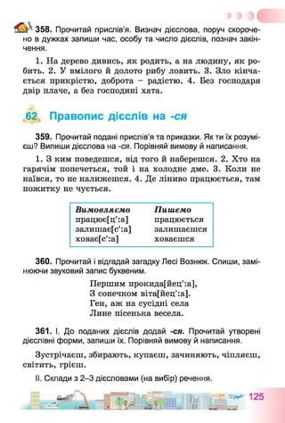 а * 358. Прочитай прислів’я. Визнач дієслова, поруч скороче­
но в дужках запиши час, особу та число дієслів, познач закін­
чення.
1. На дерево дивись, як родить, а на людину, як ро­
бить. 2. У вмілого й долото рибу ловить. 3. Зло кінча­
ється прикрістю, доброта - радістю. 4. Без господаря
двір плаче, а без господині хата.
,62, Правопис дієслів на -ся
359. Прочитай подані прислів’я та приказки. Як ти їх розумі­
єш? Випиши дієслова на -ся. Порівняй вимову й написання.
1. З ким поведешся, від того й наберешся. 2. Хто на
гарячім попечеться, той і на холодне дме. 3. Коли не
наївся, то не налижешся. 4. Де ліниво працюється, там
пожитку не чується.
360. Прочитай і відгадай загадку Лесі Вознюк. Спиши, замі­
нюючи звуковий запис буквеним.
361. І. До поданих дієслів додай -ся. Прочитай утворені
дієслівні форми, запиши їх. Порівняй вимову й написання.
Зустрічаєш, збирають, купаєш, зачиняють, чіпляєш,
світить, грієш.
II. Склади з 2-3 дієсловами (на вибір) речення.
Вим овляємо
працює[ц':а]
залишає[с':а]
ховає[с':а]
Пиш емо
працюється
залишаєшся
ховаєшся
Першим прокида[йец':а],
З сонечком віта[йец':а].
Ген, аж на сусідні села
Лине пісенька весела.
 