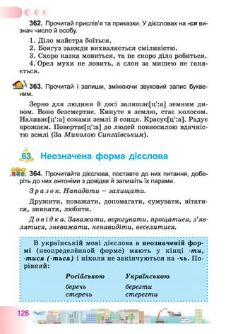 362. Прочитай прислів’я та приказки. Удієсловах на -ся ви­
знач число й особу.
1. Діло майстра боїться.
2. Боягуз завжди вихваляється сміливістю.
3. Скоро казка мовиться, та не скоро діло робиться.
4. Орел мухи не ловить, а слон за мишею не ганя­
ється.
363. Прочитай і запиши, змінюючи звуковий запис букве-
ним.
Зерно для людини й досі залишає[ц':а] земним ди­
вом. Воно безсмертне. Кинуте в землю, стає колосом.
Наливає[ц':а] соками землі й сонця. Красує[ц':а]. Радує
врожаєм. Повертає[ц':а] до людей повносилою вдячніс­
тю землі (За Миколою Сингаївським).
63 Неозначена форма дієслова
364. Прочитайте дієслова, поставте до них питання, добе­
ріть до них антоніми з довідки й запишіть їх парами.
Зразок. Нападати - захищати.
Дружити, поважати, допомагати, сумувати, вітати­
ся, зникати, любити.
До в і д к а . Заважати, ворогувати, прощатися, з’яв­
лятися, зневажати, ненавидіти, веселитися.
В українській мові дієслова в неозначеній фор­
мі (неопределённой форме) мають у кінці -ти,
-тися (-ться) і ніколи не закінчуються на -чь. По­
рівняй:
Російською Українською
беречь берегти
стеречь стерегти
 