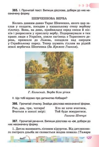 365. І. Прочитай текст. Випиши дієслова, добери до них не­
означену форму.
ШЕВЧЕНКОВА ВЕРБА
Колись давним-давно Тарас Шевченко, якого цар за­
слав у солдати, посадив у казахському степу вербову
гілочку. Вона, на диво, прийнялася серед спеки й піс­
ків і розрослася у крислату вербу. Подорожували в тих
краях люди з України, узяли пагінець з Тарасового де­
рева, привезли до Львова, посадили над озерцем
у Стрийському парку. Тепер шумить гіллям на рідній
землі вербичка Шевченка (За Яремою Гояном).
Г. Колисний. Верби біля річки
II. Що тобі відомо про дитинство Кобзаря?
366. Прочитай лічилку. Знайди дієслова неозначеної форми.
Раз, два, три, чотири! Хто не хоче вчитися,
Вчаться в школі звірі: Той буде жмуритися.
Галина Шевчук
367. Прочитай речення. Випиши дієслова на -ся, добери до
них неозначену форму.
1. Дятла називають лісовим хірургом. Від дятликово­
го гострого дзьоба не сховається жодна комаха (Тамара
 