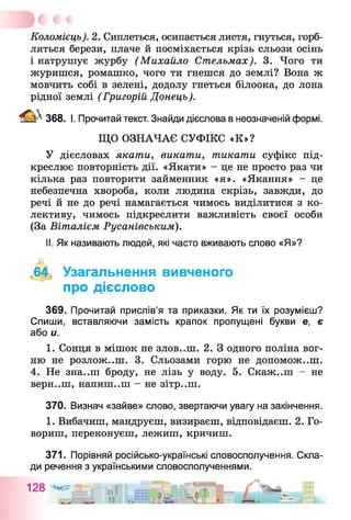 Коломієць). 2. Сиплеться, осипається листя, гнуться, горб­
ляться берези, плаче й посміхається крізь сльози осінь
і натрушує журбу (Михайло Стельмах). 3. Чого ти
журишся, ромашко, чого ти гнешся до землі? Вона ж
мовчить собі в зелені, додолу гнеться білоока, до лона
рідної землі (Григорій Донець).
^ 368. І. Прочитай текст. Знайди дієслова в неозначеній формі.
ЩО ОЗНАЧАЄ СУФІКС «К»?
У дієсловах якати, викати, тикати суфікс під­
креслює повторність дії. «Якати» - це не просто раз чи
кілька раз повторити займенник «я». «Якання» - це
небезпечна хвороба, коли людина скрізь, завжди, до
речі й не до речі намагається чимось виділитися з ко­
лективу, чимось підкреслити важливість своєї особи
(За Віталієм Русанівським).
II. Як називають людей, які часто вживають слово «Я»?
,64, Узагальнення вивченого
про дієслово
369. Прочитай прислів’я та приказки. Як ти їх розумієш?
Спиши, вставляючи замість крапок пропущені букви е, є
або и.
1. Сонця в мішок не зловиш. 2. З одного поліна вог­
ню не розлож..ш. 3. Сльозами горю не допоможеш.
4. Не зна..ш броду, не лізь у воду. 5. Скаж..ш - не
верн..ш, напиш..ш - не зітр..ш.
370. Визнач «зайве» слово, звертаючи увагу на закінчення.
1. Вибачиш, мандруєш, визираєш, відповідаєш. 2. Го­
вориш, переконуєш, лежиш, кричиш.
371. Порівняй російсько-українські словосполучення. Скла­
ди речення з українськими словосполученнями.
 