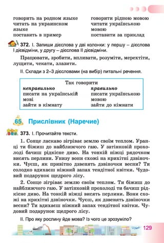 говорить на родном языке говорити рідною мовою
читать на украинском читати українською
языке мовою
поставить в пример поставити за приклад
372. І. Запиши дієслова у дві колонки: у першу - дієслова
І дієвідміни, у другу - дієслова II дієвідміни.
Працювати, зробити, впливати, розуміти, мерехтіти,
лущити, чекати, злазити.
II. Склади з 2-3 дієсловами (на вибір) питальні речення.
Так говорити
неправильно правильно
писати на українській писати українською
мові мовою
зайти в кімнату зайти до кімнати
,65, Прислівник (Наречие)
Ж 373. І. Прочитайте тексти.
1. Сонце ласкаво зігріває землю своїм теплом. Уран­
ці ти біжиш до найближчого гаю. У затінковій прохо­
лоді бачиш рідкісне диво. На тонкій ніжці рядочком
висять перлини. Унизу вони схожі на крихітні дзвіноч­
ки. Чуєш, як привітно дзвенять дзвіночки весни? Ти
солодко вдихаєш ніжний запах тендітної квітки. Чудо­
вий подарунок щедрого лісу.
2. Сонце зігріває землю своїм теплом. Ти біжиш до
найближчого гаю. У затінковій прохолоді ти бачиш рід­
кісне диво. На тонкій ніжці висять перлини. Вони схо­
жі на крихітні дзвіночки. Чуєш, як дзвенять дзвіночки
весни? Ти вдихаєш ніжний запах тендітної квітки. Чу­
довий подарунок щедрого лісу.
II. Про яку рослину йде мова? Із чого це зрозуміло?
„ йог
 
