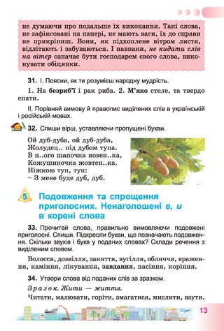 не думаючи про подальше їх виконання. Такі слова,
не зафіксовані на папері, не мають ваги, їх до справи
не прикріпиш. Вони, як підхоплене вітром листя,
відлітають і забуваються. І навпаки, не кидати слів
на вітер означає бути господарем свого слова, вико­
нувати обіцянки.
31. І. Поясни, як ти розумієш народну мудрість.
I. На безриб’ї і рак риба. 2. М’яко стеле, та твердо
спати.
II. Порівняй вимову й правопис виділених слів в українській
і російській мовах.
32. Спиши вірш, уставляючи пропущені букви.
Ой дуб-дуба, ой дуб-дуба,
Жолудец.. під дубом тупа.
В н..ого шапочка новен..ка,
Кожушиночка жовтен..ка.
Ніжкою туп, туп:
- З мене буде дуб, дуб.
, 5 , Подовження та спрощення
приголосних. Ненаголошені е, и
в корені слова
33. Прочитай слова, правильно вимовляючи подовжені
приголосні. Спиши. Підкресли букви, що позначають подовжен­
ня. Скільки звуків і букв у поданих словах? Склади речення з
виділеним словом.
Волосся, дозвілля, заняття, вугілля, обличчя, вражен­
ня, каміння, лікування, завдання, насіння, коріння.
34. Утвори слова від поданих слів за зразком.
Зразок. Жити — життя.
Читати, малювати, горіти, змагатися, мислити, взути.
1„ *** 13
а »!г* ів-і і Ш,» її
 