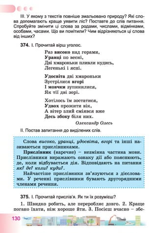 III. У якому з текстів повніше змальовано природу? Які сло­
ва допомагають краще уявити ліс? Поставте до слів питання.
Спробуйте змінити ці слова за родами, числами, відмінками,
особами, часами. Що ви помітили? Чим відрізняються ці слова
від інших?
374. І. Прочитай вірш уголос.
Раз високо над горами,
Уранці по весні,
Дві хмароньки пливли кудись,
Легенькі і ясні.
Удосвіта дві хмароньки
Зустрілися вгорі
І мовчки зупинилися,
Як тії дві зорі.
Хотілось їм зостатися,
Удвох прожити вік,
А вітер злий сміявся вже
Десь збоку біля них.
Олександр Олесь
II. Постав запитання до виділених слів.
Слова високо, уранці, удосвіта, вгорі та інші на­
зиваються прислівниками.
Прислівник (наречие) - незмінна частина мови.
Прислівники виражають ознаку дії або пояснюють,
де, коли відбувається дія. Відповідають на питання
як? де? коли? куди?.
Найчастіше прислівники зв’язуються з дієслова­
ми. У реченні прислівники бувають другорядними
членами речення.
375. І. Прочитай прислів’я. Як ти їх розумієш?
1. Швидко робить, але переробляє довго. 2. Краще
погано їхати, ніж хороше йти. 3. Посієш вчасно - збе­
 