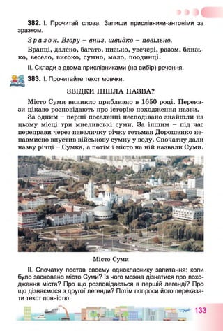 382. І. Прочитай слова. Запиши прислівники-антоніми за
зразком.
Зразок. Вгору - вниз, швидко - повільно.
Вранці, далеко, багато, низько, увечері, разом, близь­
ко, весело, високо, сумно, мало, поодинці.
II. Склади з двома прислівниками (на вибір) речення.
383. І. Прочитайте текст мовчки.
ЗВІДКИ ПІШЛА НАЗВА?
Місто Суми виникло приблизно в 1650 році. Перека­
зи цікаво розповідають про історію походження назви.
За одним - перші поселенці несподівано знайшли на
цьому місці три мисливські суми. За іншим - під час
переправи через невеличку річку гетьман Дорошенко не­
навмисно впустив військову сумку у воду. Спочатку дали
назву річці - Сумка, а потім і місто на ній назвали Суми.
Місто Суми
II. Спочатку постав своєму однокласнику запитання: коли
було засновано місто Суми? Із чого можна дізнатися про похо­
дження міста? Про що розповідається в першій легенді? Про
що дізнаємося з другої легенди? Потім попроси його переказа­
ти текст повністю.
 