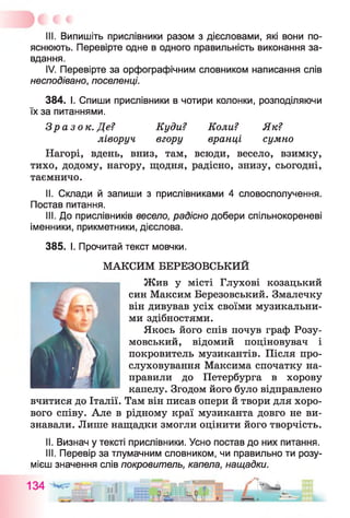III. Випишіть прислівники разом з дієсловами, які вони по­
яснюють. Перевірте одне в одного правильність виконання за­
вдання.
IV. Перевірте за орфографічним словником написання слів
несподівано, поселенці.
384. І. Спиши прислівники в чотири колонки, розподіляючи
їх за питаннями.
Зразок. Де? Куди? Коли? Як?
ліворуч вгору вранці сумно
Нагорі, вдень, вниз, там, всюди, весело, взимку,
тихо, додому, нагору, щодня, радісно, знизу, сьогодні,
таємничо.
II. Склади й запиши з прислівниками 4 словосполучення.
Постав питання.
III. До прислівників весело, радісно добери спільнокореневі
іменники, прикметники, дієслова.
385. І. Прочитай текст мовчки.
МАКСИМ БЕРЕЗОВСЬКИЙ
Жив у місті Глухові козацький
син Максим Березовський. Змалечку
він дивував усіх своїми музикальни­
ми здібностями.
Якось його спів почув граф Розу-
мовський, відомий поціновувач і
покровитель музикантів. Після про-
слуховування Максима спочатку на­
правили до Петербурга в хорову
капелу. Згодом його було відправлено
вчитися до Італії. Там він писав опери й твори для хоро­
вого співу. Але в рідному краї музиканта довго не ви­
знавали. Лише нащадки змогли оцінити його творчість.
II. Визнач у тексті прислівники. Усно постав до них питання.
III. Перевір за тлумачним словником, чи правильно ти розу­
мієш значення слів покровитель, капела, нащадки.
 