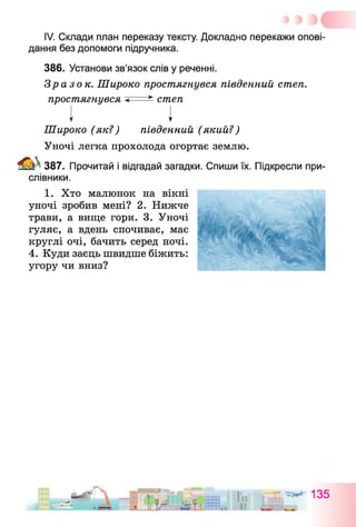 IV. Склади план переказу тексту. Докладно перекажи опові­
дання без допомоги підручника.
386. Установи зв’язок слів у реченні.
Зразок. Широко простягнувся південний степ,
простягнувся < * степ
т У
Широко (як?) південний (який?)
Уночі легка прохолода огортає землю.
387. Прочитай і відгадай загадки. Спиши їх. Підкресли при­
слівники.
1. Хто малюнок на вікні
уночі зробив мені? 2. Нижче
трави, а вище гори. 3. Уночі
гуляє, а вдень спочиває, має
круглі очі, бачить серед ночі.
4. Куди заєць швидше біжить:
угору чи вниз?
 