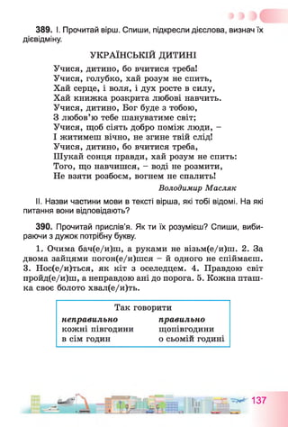 389. І. Прочитай вірш. Спиши, підкресли дієслова, визнач їх
дієвідміну.
УКРАЇНСЬКІЙ ДИТИНІ
Учися, дитино, бо вчитися треба!
Учися, голубко, хай розум не спить,
Хай серце, і воля, і дух росте в силу,
Хай книжка розкрита любові навчить.
Учися, дитино, Бог буде з тобою,
З любов’ю тебе шануватиме світ;
Учися, щоб сіять добро поміж люди, -
І житимеш вічно, не згине твій слід!
Учися, дитино, бо вчитися треба,
Шукай сонця правди, хай розум не спить:
Того, що навчишся, - воді не розмити,
Не взяти розбоєм, вогнем не спалить!
II. Назви частини мови в тексті вірша, які тобі відомі. На які
питання вони відповідають?
390. Прочитай прислів’я. Як ти їх розумієш? Спиши, виби­
раючи з дужок потрібну букву.
1. Очима бач(е/и)ш, а руками не візьм(е/и)ш. 2. За
двома зайцями погон(е/и)шся - й одного не спіймаєш.
3. Нос(е/и)ться, як кіт з оселедцем. 4. Правдою світ
пройд(е/и)ш, а неправдою ані до порога. 5. Кожна пташ­
ка своє болото хвал(е/и)ть.
Володимир Масляк
Так говорити
неправильно
кожні півгодини
в сім годин
правильно
щопівгодини
о с ь о м і й ГОДИНІ
 