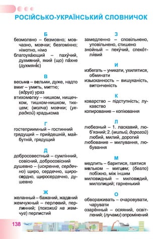 РОСІЙСЬКО-УКРАЇНСЬКИЙ сл о в н и чо к
Б
безмолвно - безмовно; мов­
чазно, мовчки; безгомінно;
німотно, німо
благоухающий - пахучий,
духмяний, який (що) пахне
(духмяніє)
В
весьма - вельми, дуже, надто
вмиг - умить, миттю;
(вдруг) ураз
втихомолку - нишком, нищеч­
ком, тишком-нишком, тих­
цем; (молча) мовчки; (ук­
радкой) крадькома
Г
гостеприимный - гостинний
грядущий - прийдешній, май­
бутній, грядущий
д
добросовестный - сумлінний,
совісний, добросовісний
душевно - (искренне, сердеч­
но) щиро, сердечно, щиро­
сердно, щиросердечно, ду­
шевно
ж
желанный - бажаний, жаданий
жемчужный - перловий, пер­
линний; (похожий на жем­
чуг) перлистий
138
З
замедленно - сповільнено,
уповільнено, стишено
знойный - пекучий, спекот-
лйвий
и
избегать - уникати, ухилятися,
обминати
изысканность - вишуканість,
витонченість
К
коварство - підступність; лу­
кавство
копирование - копіювання
Л
любезный - 1. ласкавий, лю­
б’язний; 2. (милый, дорогой)
любий, милий, дорогий
любование - милування, лю­
бування
М
медлить - баритися, гаятися
мельком - мигцем; (бегло)
побіжно, між іншим
миловидный - миловидий,
милолиций; гарненький
О
обвораживать - очаровувати,
чарувати
озарённый - осяяний, освіт­
лений; (лучами) опромінений
 