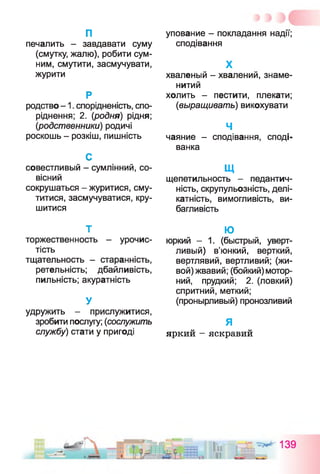 п
печалить - завдавати суму
(смутку, жалю), робити сум­
ним, смутити, засмучувати,
журити
Р
родство -1 . спорідненість, спо­
ріднення; 2. {родня) рідня;
(родственники) родичі
роскошь - розкіш, пишність
С
совестливый - сумлінний, со­
вісний
сокрушаться - журитися, сму­
титися, засмучуватися, кру­
шитися
Т
торжественность - урочис­
тість
тщательность - старанність,
ретельність; дбайливість,
пильність; акуратність
У
удружить - прислужитися,
зробити послугу; (сослужить
службу) стати у пригоді
упование - покладання надії;
сподівання
X
хваленый - хвалений, знаме­
нитий
холить - пестити, плекати;
(выращивать) викохувати
Ч
чаяние - сподівання, споді­
ванка
щ
щепетильность - педантич­
ність, скрупульозність, делі­
катність, вимогливість, ви­
багливість
Ю
юркий - 1. (быстрый, уверт­
ливый) в’юнкий, верткий,
вертлявий, вертливий; (жи­
вой) жвавий; (бойкий) мотор­
ний, прудкий; 2. (ловкий)
спритний, меткий;
(пронырливый) пронозливий
я
яркий - яскравий
 