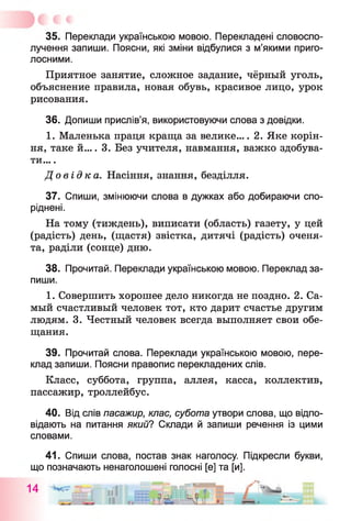 35. Переклади українською мовою. Перекладені словоспо­
лучення запиши. Поясни, які зміни відбулися з м’якими приго­
лосними.
Приятное занятие, сложное задание, чёрный уголь,
объяснение правила, новая обувь, красивое лицо, урок
рисования.
36. Допиши прислів’я, використовуючи слова з довідки.
1. Маленька праця краща за велике.... 2. Яке корін­
ня, таке й.... 3. Без учителя, навмання, важко здобува­
ти... .
Д о в ід к а . Насіння, знання, безділля.
37. Спиши, змінюючи слова в дужках або добираючи спо­
ріднені.
На тому (тиждень), виписати (область) газету, у цей
(радість) день, (щастя) звістка, дитячі (радість) оченя­
та, раділи (сонце) дню.
38. Прочитай. Переклади українською мовою. Переклад за­
пиши.
1. Совершить хорошее дело никогда не поздно. 2. Са­
мый счастливый человек тот, кто дарит счастье другим
людям. 3. Честный человек всегда выполняет свои обе­
щания.
39. Прочитай слова. Переклади українською мовою, пере­
клад запиши. Поясни правопис перекладених слів.
Класс, суббота, группа, аллея, касса, коллектив,
пассажир, троллейбус.
40. Від слів пасажир, клас, субота утвори слова, що відпо­
відають на питання який? Склади й запиши речення із цими
словами.
41. Спиши слова, постав знак наголосу. Підкресли букви,
що позначають ненаголошені голосні [е] та [и].
 