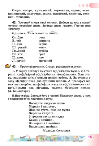 Озеро, сестра, крикливий, верховина, серпи, зима,
книжковий, листочки, земля, кленовий, синочок, селя­
нин, степовий.
42. Прочитай слова лівої колонки. Добери до них з правої
колонки перевірні слова. Запиши слова парами. Постав знак
наголосу.
Зразок. ^Тихесенько — тихо.
Ст..бло пень
В..рба широко
П..кти верби
Ш..рокий жити
Гр..бний стебла
Ж..ття гриб
П..ньок лис
Л..СЯЧИЙ спечений
4 & У 43. І. Прочитай речення. Спиши, розкриваючи дужки.
I. У гарну погоду і смутний в(е/и)селим буває. 2. Ста­
резні куч(е/и)ряві в(е/и)рбички п(е/и)шалися біля ста­
ву, замріяно ш(е/и)потіли поміж собою. 3. За ставом у
саду в(е/и)днілися два будинки школи. А праворуч від
них на пагорбах за с(е/и)лом махали в(е/и)летенськими
кр(е/и)льми два вітряки, мололи борошно людям
(А. Бондарчук).
II. Вивчи вірш. Запиши його з пам’яті. Підкресли слова, у яких
є подовжені м’які приголосні звуки.
Посадить надумав заєць
Моркву і капусту,
Щоб не густо, щоб не пусто
Виросла капуста.
З грядки заєць викидав
Камні і коріння,
Бо коріння і каміння
Виглушать насіння.
Михайло Стельмах
 