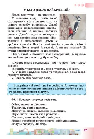 У КОГО ДЗЬОБ НАЙКРАЩИЙ?
Дзьоб для птаха - не прикраса.
У кожного виду птахів дзьоб
сформувався під впливом того чи
іншого способу живлення. Дзьоб
шишкарів пристосований видобу­
вати насіння із шишок хвойних
рослин. Дзьоб папуги - це «кусач­
ки» для подрібнення насіння. Най-
тонший і найслабший дзьоб у
дрібних куликів. Зовсім інші дзьоби в дятлів, сойок і
кедрівок. Вони тверді й сильні. А як же інакше? Ці
птахи використовують їх як долото.
Отже, дзьоб у кожного птаха своєрідний. А призна­
чення його однакове - добувати їжу.
II. Який із текстів є розповіддю, який - описом, який - мірку­
ванням?
III. Назвіть у текстах зачин, основну частину й кінцівку.
IV. У тексті-міркуванні визначте твердження, доказ (дове­
дення) та висновок.
V. Спишіть один текст (на вибір).
В українській мові, як і в російській, кожну час­
тину тексту починаємо писати з абзацу, тобто з ново­
го рядка, зробивши відступ.
46. І. Продовж ланцюжок порівнянь.
Осінь, немов чарівниця...
Травичка, немов килим...
Листочки, неначе барвисті метелики...
Шум листя, немов тиха розмова...
Сонечко, наче лагідний поцілунок...
Ягідки горобини виблискують, ніби діаманти...
Яблука солодкі, як мед...
 