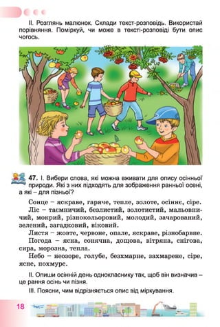 II. Розглянь малюнок. Склади текст-розповідь. Використай
порівняння. Поміркуй, чи може в тексті-розповіді бути опис
чогось.
47. І. Вибери слова, які можна вживати для опису осінньої
природи. Які з них підходять для зображення ранньої осені,
а які - для пізньої?
Сонце - яскраве, гаряче, тепле, золоте, осіннє, сіре.
Ліс - таємничий, безлистий, золотистий, мальовни­
чий, мокрий, різнокольоровий, молодий, зачарований,
зелений, загадковий, віковий.
Листя - жовте, червоне, опале, яскраве, різнобарвне.
Погода - ясна, сонячна, дощова, вітряна, снігова,
сира, морозна, тепла.
Небо - неозоре, голубе, безхмарне, захмарене, сіре,
ясне, похмуре.
II. Опиши осінній день однокласнику так, щоб він визначив -
це рання осінь чи пізня.
III. Поясни, чим відрізняється опис від міркування.
 