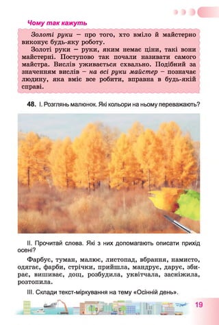 Чому так кажуть
Золоті руки — про того, хто вміло й майстерно
виконує будь-яку роботу.
Золоті руки —руки, яким немає ціни, такі вони
майстерні. Поступово так почали називати самого
майстра. Вислів уживається схвально. Подібний за
значенням вислів - на всі руки майстер - позначає
людину, яка вміє все робити, вправна в будь-якій
справі.
48. І. Розглянь малюнок. Які кольори на ньому переважають?
II. Прочитай слова. Які з них допомагають описати прихід
осені?
Фарбує, туман, малює, листопад, вбрання, намисто,
одягає, фарби, стрічки, прийшла, мандрує, дарує, зби­
рає, вишиває, дощ, розбудила, уквітчала, засніжила,
розтопила.
III. Склади текст-міркування на тему «Осінній день».
 