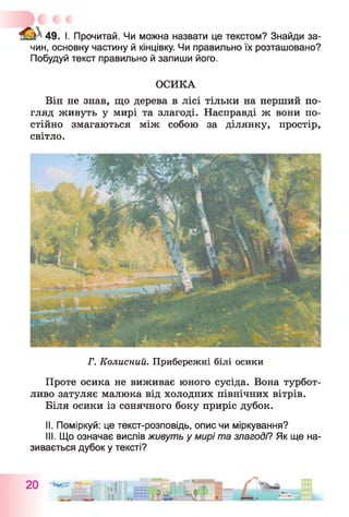 49. I. Прочитай. Чи можна назвати це текстом? Знайди за­
чин, основну частину й кінцівку. Чи правильно їх розташовано?
Побудуй текст правильно й запиши його.
ОСИКА
Він не знав, що дерева в лісі тільки на перший по­
гляд живуть у мирі та злагоді. Насправді ж вони по­
стійно змагаються між собою за ділянку, простір,
світло.
Г. Колисний. Прибережні білі осики
Проте осика не виживає юного сусіда. Вона турбот­
ливо затуляє малюка від холодних північних вітрів.
Біля осики із сонячного боку приріс дубок.
II. Поміркуй: це текст-розповідь, опис чи міркування?
III. Що означає вислів живуть у мирі та злагоді? Як ще на­
зивається дубок у тексті?
20 itf
II
 