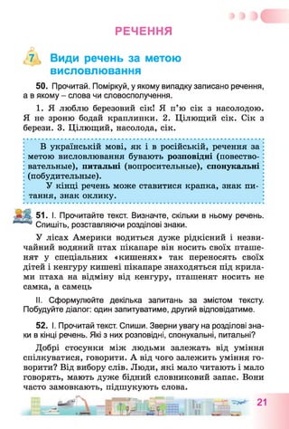 РЕЧЕННЯ
, 7 , Види речень за метою
висловлювання
50. Прочитай. Поміркуй, у якому випадку записано речення,
а в якому - слова чи словосполучення.
1. Я люблю березовий сік! Я п’ю сік з насолодою.
Я не зроню бодай краплинки. 2. Цілющий сік. Сік з
берези. 3. Цілющий, насолода, сік.
В українській мові, як і в російській, речення за
метою висловлювання бувають розповідні (повество­
вательные), питальні (вопросительные), спонукальні
(побудительные).
У кінці речень може ставитися крапка, знак пи­
тання, знак оклику.
51. І. Прочитайте текст. Визначте, скільки в ньому речень.
Спишіть, розставляючи розділові знаки.
У лісах Америки водиться дуже рідкісний і незви­
чайний водяний птах пікапаре він носить своїх пташе­
нят у спеціальних «кишенях» так переносять своїх
дітей і кенгуру кишені пікапаре знаходяться під крила­
ми птаха на відміну від кенгуру, пташенят носить не
самка, а самець
II. Сформулюйте декілька запитань за змістом тексту.
Побудуйте діалог: один запитуватиме, другий відповідатиме.
52. І. Прочитай текст. Спиши. Зверни увагу на розділові зна­
ки в кінці речень. Які з них розповідні, спонукальні, питальні?
Добрі стосунки між людьми залежать від уміння
спілкуватися, говорити. А від чого залежить уміння го­
ворити? Від вибору слів. Люди, які мало читають і мало
говорять, мають дуже бідний словниковий запас. Вони
часто замовкають, підшукують слова.
 