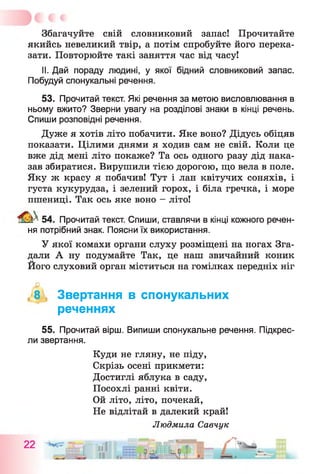 Збагачуйте свій словниковий запас! Прочитайте
якийсь невеликий твір, а потім спробуйте його перека­
зати. Повторюйте такі заняття час від часу!
II. Дай пораду людині, у якої бідний словниковий запас.
Побудуй спонукальні речення.
53. Прочитай текст. Які речення за метою висловлювання в
ньому вжито? Зверни увагу на розділові знаки в кінці речень.
Спиши розповідні речення.
Дуже я хотів літо побачити. Яке воно? Дідусь обіцяв
показати. Цілими днями я ходив сам не свій. Коли це
вже дід мені літо покаже? Та ось одного разу дід нака­
зав збиратися. Вирушили тією дорогою, що вела в поле.
Яку ж красу я побачив! Тут і лан квітучих соняхів, і
густа кукурудза, і зелений горох, і біла гречка, і море
пшениці. Так ось яке воно - літо!
^ 54. Прочитай текст. Спиши, ставлячи в кінці кожного речен­
ня потрібний знак. Поясни їх використання.
У якої комахи органи слуху розміщені на ногах Зга­
дали А ну подумайте Так, це наш звичайний коник
Його слуховий орган міститься на гомілках передніх ніг
(-8 Звертання в спонукальних
реченнях
55. Прочитай вірш. Випиши спонукальне речення. Підкрес­
ли звертання.
Куди не гляну, не піду,
Скрізь осені прикмети:
Достиглі яблука в саду,
Посохлі ранні квіти.
Ой літо, літо, почекай,
Не відлітай в далекий край!
Людмила Савчук
 