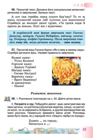 56. Прочитай текст. Доповни його спонукальним реченням і
реченням зі звертанням. Запиши текст.
А хто там стрибає серед сухого бур’яну? Та то ж
заєць пухнастий шукає собі куточок для відпочинку!
Стрибнув до молодої дикої груші, з’їв трохи кори й
просто до пенька. Отут він і відпочине.
В українській мові форми звертання такі: Олечко,
Данилку, матусю, Галино Федорівно, зайчику, хлопчи­
ку, Петрику, Андрію Сергійовичу. Після звертання став­
лять кому або, якщо речення окличне, - знак оклику.
57. Прочитай вірш Галини Кирпи «Як я кажу в своєму саду».
Спробуй дописати вірш. Уживай правильно звертання.
Калині кажу:
- Тітко Калино!
Горіхові кажу:
- Дядьку Горіше!
Нагідці кажу:
- Сестро Нагідко!
Барвінку кажу:
- Брате Барвінку!
А хризантемі:
- Панно!
Розвиток мовлення
58. І. Розгляньте ілюстрацію на с. 24. Дайте дітям імена.
II. Пограйте в гру. Побудуйте діалог: один запитуватиме від
імені дитини, чи достатньо рослинам водички, сонця, чи достиг­
ли вони, чи не заважають їм бджоли, а другий відповідатиме від
імені рослини. Правильно вживайте імена дітей. Розповідь
може бути такою, яку народній пісні «Ходить гарбуз по городу».
Ходить ... по городу,
Питається в ...:
23
 