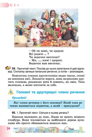 - Ой чи живі, чи здорові
Всі родичі ... ?
Чи водички вистачає?
- Ми, ..., живі і здорові.
Водички нам вистачає.
^ 59. Прочитай текст. Постав до нього запитання й дай відпо­
віді. Спочатку запиши питальне речення, а потім - розповідне.
Невеличка пташка крутиголовка видає звуки, схожі
на шипіння змії. Лякаючи ворога, вона загрозливо кру­
тить головою, роззявляє рота й шипить, як змія. Така
маленька, а може постояти за себе.
<9 , Головні та другорядні члени речення
Пригадай!
Які члени речення є його основою? Який член ре­
чення називається підметом, а який - присудком?
60. І. Прочитай текст. Скільки в ньому речень?
Квасоля належить до ліан. Ліани не мають міцного
стовбура. Вони чіпляються за найближчі дерева вуси­
ками або просто обвиваються навколо них.
■йгї ‘ іі
2 4
 