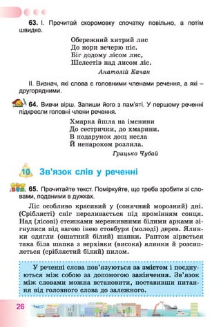 63. І. Прочитай скоромовку спочатку повільно, а потім
швидко.
Обережний хитрий лис
До нори вечерю ніс.
Біг додому лісом лис,
Шелестів над лисом ліс.
Анатолій Качан
II. Визнач, які слова є головними членами речення, а які -
другорядними.
64. Вивчи вірш. Запиши його з пам’яті. У першому реченні
підкресли головні члени речення.
Хмарка йшла на іменини
До сестрички, до хмарини.
В подарунок дощ несла
Й ненароком розлила.
Грицько Чубай
,10, Зв’язок слів у реченні
65. Прочитайте текст. Поміркуйте, що треба зробити зі сло­
вами, поданими в дужках.
Ліс особливо красивий у (сонячний морозний) дні.
(Сріблясті) сніг переливається під промінням сонця.
Над (лісові) стежками мереживними білими арками зі­
гнулися під вагою інею стовбури (молоді) дерев. Ялин­
ки одягли (ошатний білий) шапки. Раптом зірветься
така біла шапка з верхівки (висока) ялинки й розсип­
леться (сріблястий білий) пилом.
У реченні слова пов’язуються за змістом і поєдну­
ються між собою за допомогою закінчення. Зв’язок
між словами можна встановити, поставивши питан­
ня від головного слова до залежного.
 
