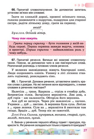 66. Прочитай словосполучення. За допомогою запитань
установи зв’язок між словами.
їхати по слизькій дорозі, промені осіннього сонця,
голосно розмовляти з подругою, подарунок для старшої
сестри, радіти літньому дощу, грати на скрипці.
який?
$ І
Зразок. Осінній вітер.
Чому так кажуть
Грати першу скрипку - бути головним у якій-не-
будь справі. Перша скрипка завжди ведуча, основна
в оркестрі. Перша скрипка - найважливіша роль у
чому-небудь.
67. Прочитай речення. Випиши всі можливі словосполу­
чення. Поясни, за допомогою чого в них пов’язуються слова.
Розпочинай розповідь з головних членів речення.
У великих заповідниках живуть благородні олені.
Люди охороняють оленів. Узимку в лісі лісники став­
лять годівниці, розкладають сіно.
68. І. Прочитай. Доповни речення, уставляючи замість кра­
пок слова з довідки. На які питання вони відповідають, з якими
словами в реченнях пов’язані?
Налетіла ... гроза. Вдарила ... стріла в стовбур дуба.
Затремтіли гілки. Загорілося верховіття. Лив дощ, а
дуб горів - аж палахкотів. Обгоріла його вершина.
Але дуб не загинув. Через рік зазеленіли ... пагони.
Укрився ... дуб ... листям. А вершина була суха. Летіли
з ... краю лелеки. Сіли на ... верховіття й змостили там
гніздо. Зрадів ... дуб. Тепер він не самотній.
Д о ві дк а . Сильна, кучерявим, вогняна, старий, сухе,
молоді, теплого, сухий.
II. Визнач у реченнях першого абзацу підмет і присудок, під­
кресли їх. Які речення складаються тільки з підмета й присудка?
_ -—Гч ———м і- Т
 