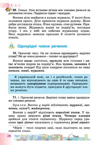69. Спиши. Усно встанови зв’язок між членами речення за
допомогою питань. Підкресли підмет і присудок.
Восени діти знайшли в кущах журавля. У нього було
поламане крило. Діти принесли журавля додому. Вони
добре доглядали птаха. Птах одужав, став ручним. При­
йшла весна. Журавель ходив по подвір’ю, поглядав
угору. І ось у небі він побачив журавлину зграю.
Наш журавель замахав крильми й полетів доганяти
птахів.
,11, Однорідні члени речення
70. Прочитай текст. На які питання відповідають виділені
слова? Які це члени речення - головні чи другорядні?
Восени падає листячко, кружляє між гілками і ля­
гає м’яким шаром на подвір’я. Яка чудова, запашна й
золотиста ковдра! Під цією ковдрою оселяться на зиму
комахи, миші, мурашки.
В українській мові, як і в російській, члени ре­
чення, що відповідають на одне й те саме питання,
називають однорідними (однородными). Однорідни­
ми можуть бути підмети, присудки й другорядні чле­
ни речення.
71. І. Прочитай речення. Виділені слова заміни однорідни­
ми членами речення.
Зразок. Восени у вирій відлітають журавлі, лас­
тівки, солов’ї, жайворонки.
Восени у вирій* відлітають перелітні птахи. У на­
ших краях зимують різні птахи. Четверо хлопців
зробили для птахів годівничку. Щоранку перед уро­
ками троє дівчат насипають у годівничку різні зернят-
*Вйрій - теплі південні краї, куди відлітають на зиму
перелітні птахи.
 