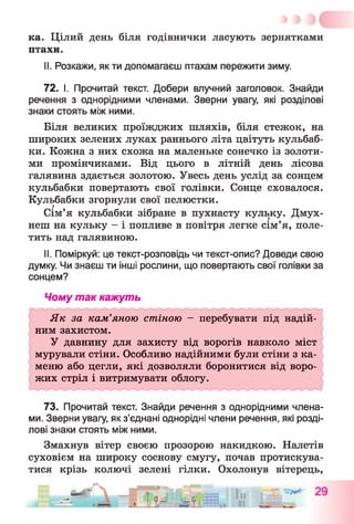 ка. Цілий день біля годівнички ласують зернятками
птахи.
II. Розкажи, як ти допомагаєш птахам пережити зиму.
72. І. Прочитай текст. Добери влучний заголовок. Знайди
речення з однорідними членами. Зверни увагу, які розділові
знаки стоять між ними.
Біля великих проїжджих шляхів, біля стежок, на
широких зелених луках раннього літа цвітуть кульбаб-
ки. Кожна з них схожа на маленьке сонечко із золоти­
ми промінчиками. Від цього в літній день лісова
галявина здається золотою. Увесь день услід за сонцем
кульбабки повертають свої голівки. Сонце сховалося.
Кульбабки згорнули свої пелюстки.
Сім’я кульбабки зібране в пухнасту кульку. Дмух­
неш на кульку - і попливе в повітря легке сім’я, поле­
тить над галявиною.
II. Поміркуй: це текст-розповідь чи текст-опис? Доведи свою
думку. Чи знаєш ти інші рослини, що повертають свої голівки за
сонцем?
Чому так кажуть
Як за кам’яною стіною - перебувати під надій­
ним захистом.
У давнину для захисту від ворогів навколо міст
мурували стіни. Особливо надійними були стіни з ка­
меню або цегли, які дозволяли боронитися від воро­
жих стріл і витримувати облогу.
73. Прочитай текст. Знайди речення з однорідними члена­
ми. Зверни увагу, як з’єднані однорідні члени речення, які розді­
лові знаки стоять між ними.
Змахнув вітер своєю прозорою накидкою. Налетів
суховієм на широку соснову смугу, почав протискува­
тися крізь колючі зелені гілки. Охолонув вітерець,
 