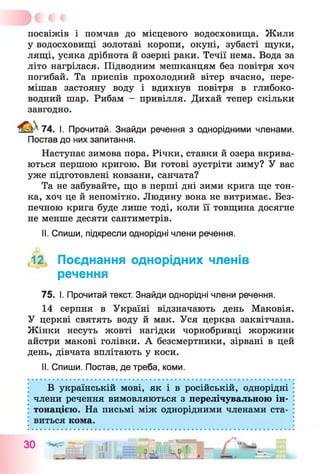 посвіжів і помчав до місцевого водосховища. Жили
у водосховищі золотаві коропи, окуні, зубасті щуки,
лящі, усяка дрібнота й озерні раки. Течії нема. Вода за
літо нагрілася. Підводним мешканцям без повітря хоч
погибай. Та приспів прохолодний вітер вчасно, пере­
мішав застояну воду і вдихнув повітря в глибоко­
водний шар. Рибам - привілля. Дихай тепер скільки
завгодно.
^ 7 4 . І. Прочитай. Знайди речення з однорідними членами.
Постав до них запитання.
Наступає зимова пора. Річки, ставки й озера вкрива­
ються першою кригою. Ви готові зустріти зиму? У вас
уже підготовлені ковзани, санчата?
Та не забувайте, що в перші дні зими крига ще тон­
ка, хоч це й непомітно. Людину вона не витримає. Без­
печною крига буде лише тоді, коли її товщина досягне
не менше десяти сантиметрів.
II. Спиши, підкресли однорідні члени речення.
,12, Поєднання однорідних членів
речення
75. І. Прочитай текст. Знайди однорідні члени речення.
14 серпня в Україні відзначають день Маковія.
У церкві святять воду й мак. Уся церква заквітчана.
Жінки несуть жовті нагідки чорнобривці жоржини
айстри макові голівки. А безсмертники, зірвані в цей
день, дівчата вплітають у коси.
II. Спиши. Постав, де треба, коми.
В українській мові, як і в російській, однорідні
члени речення вимовляються з перелічувальною ін­
тонацією. На письмі між однорідними членами ста­
виться кома.
30 '«
 