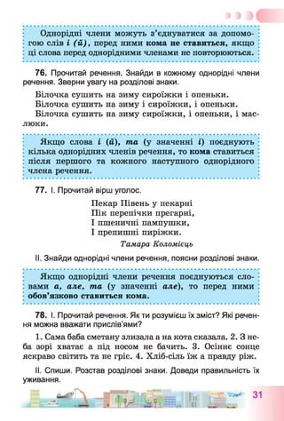 Однорідні члени можуть з’єднуватися за допомо­
гою слів і (й), перед ними кома не ставиться, якщо
ці слова перед однорідними членами не повторюються.
76. Прочитай речення. Знайди в кожному однорідні члени
речення. Зверни увагу на розділові знаки.
Білочка сушить на зиму сироїжки і опеньки.
Білочка сушить на зиму і сироїжки, і опеньки.
Білочка сушить на зиму сироїжки, і опеньки, і мас­
люки.
Якщо слова і (й), та (у значенні і) поєднують
кілька однорідних членів речення, то кома ставиться
після першого та кожного наступного однорідного
члена речення.
77. І. Прочитай вірш уголос.
Пекар Півень у пекарні
Пік перепічки прегарні,
І пшеничні пампушки,
І препишні пиріжки.
Тамара Коломієць
II. Знайди однорідні члени речення, поясни розділові знаки.
Якщо однорідні члени речення поєднуються сло­
вами а, але, та (у значенні але), то перед ними
обов’язково ставиться кома.
78. І. Прочитай речення. Як ти розумієш їх зміст? Які речен­
ня можна вважати прислів’ями?
1. Сама баба сметану злизала а на кота сказала. 2. З не­
ба зорі хватає а під носом не бачить. 3. Осіннє сонце
яскраво світить та не гріє. 4. Хліб-сіль їж а правду ріж.
II. Спиши. Розстав розділові знаки. Доведи правильність їх
уживання.
 