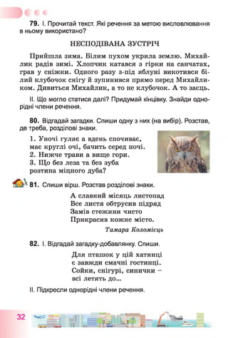 79. І. Прочитай текст. Які речення за метою висловлювання
в ньому використано?
НЕСПОДІВАНА ЗУСТРІЧ
Прийшла зима. Білим пухом укрила землю. Михай-
лик радів зимі. Хлопчик катався з гірки на санчатах,
грав у сніжки. Одного разу з-під яблуні викотився бі­
лий клубочок снігу й зупинився прямо перед Михайли-
ком. Дивиться Михайлик, а то не клубочок. А то заєць.
II. Що могло статися далі? Придумай кінцівку. Знайди одно­
рідні члени речення.
80. Відгадай загадки. Спиши одну з них (на вибір). Розстав,
де треба, розділові знаки.
1. Уночі гуляє а вдень спочиває,
має круглі очі, бачить серед ночі.
2. Нижче трави а вище гори.
3. Що без леза та без зуба
розтина міцного дуба?
81. Спиши вірш. Розстав розділові знаки.
А славний місяць листопад
Все листя обтрусив підряд
Замів стежини чисто
Прикрасив кожне місто.
Тамара Коломієць
82. І. Відгадай загадку-добавлянку. Спиши.
Для пташок у цій хатинці
є завжди смачні гостинці.
Сойки, снігурі, синички -
всі летять до...
II. Підкресли однорідні члени речення.
 