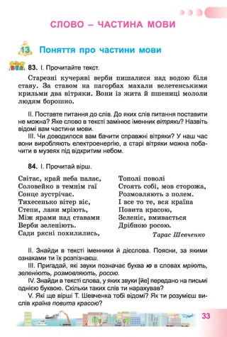 СЛОВО - ЧАСТИНА МОВИ
f13, Поняття про частини мови
■ЛІПі. 83. І. Прочитайте текст.
Старезні кучеряві верби пишалися над водою біля
ставу. За ставом на пагорбах махали велетенськими
крильми два вітряки. Вони із жита й пшениці мололи
людям борошно.
II. Поставте питання до слів. До яких слів питання поставити
не можна? Яке слово в тексті замінює іменник вітряки? Назвіть
відомі вам частини мови.
III. Чи доводилося вам бачити справжні вітряки? У наш час
вони виробляють електроенергію, а старі вітряки можна поба­
чити в музеях під відкритим небом.
84. І. Прочитай вірш.
Світає, край неба палає,
Соловейко в темнім гаї
Сонце зустрічає.
Тихесенько вітер віє,
Степи, лани мріють,
Між ярами над ставами
Верби зеленіють.
Сади рясні похилились,
Тополі поволі
Стоять собі, мов сторожа,
Розмовляють з полем.
І все то те, вся країна
Повита красою,
Зеленіє, вмивається
Дрібною росою.
Тарас Шевченко
II. Знайди в тексті іменники й дієслова. Поясни, за якими
ознаками ти їх розпізнаєш.
III. Пригадай, які звуки позначає буква ю в словах мріють,
зеленіють, розмовляють, росою.
IV. Знайди в тексті слова, у яких звуки [йе] передано на письмі
однією буквою. Скільки таких слів ти нарахував?
V. Які ще вірші Т. Шевченка тобі відомі? Як ти розумієш ви­
слів країна повита красою?
 