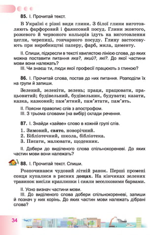 85. I. Прочитай текст.
В Україні є різні види глини. З білої глини виготов­
ляють фарфоровий і фаянсовий посуд. Глини жовтого,
рожевого й червоного кольорів ідуть на виготовлення
цегли, черепиці, гончарного посуду. Глину застосову­
ють при виробництві паперу, фарб, мила, цементу.
II. Спиши, підкресли в тексті хвилястою лінією слова, до яких
можна поставити питання яка?, який?, які?. До якої частини
мови вони належать?
III. Чи знаєш ти, люди якої професії працюють з глиною?
86. І. Прочитай слова, постав до них питання. Розподіли їх
на групи й запиши.
Зелений, зеленіти, зелень; праця, працювати, пра­
цьовитий; будівельний, будівельник, будувати; казати,
казка, казковий; пам’ятний, пам’ятати, пам’ять.
II. Поясни правопис слів з апострофом.
III. З трьома словами (на вибір) склади речення.
87. І. Знайди «зайве» слово в кожній групі слів.
1. Зимовий, свято, новорічний.
2. Бібліотечний, школа, бібліотека.
3. Писати, малювати, щоденник.
II. Добери до виділеного слова спільнокореневі. До яких
частин мови вони належать?
88. І. Прочитай текст. Спиши.
Розпочинався чудовий літній ранок. Перші промені
сонця купалися в рясних дощах. На кінчиках зелених
травинок висіли краплинки і сяяли веселковими барвами.
II. Усно визнач частини мови.
III. До виділеного слова добери спільнокореневі, запиши
й познач у них корінь. До яких частин мови належать дібрані
слова?
 